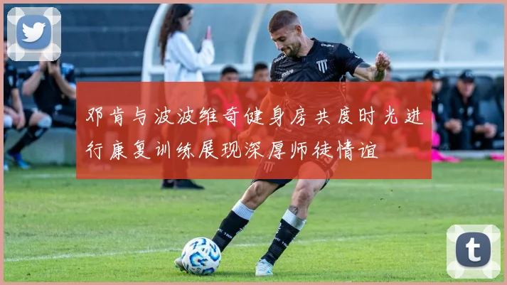 邓肯与波波维奇健身房共度时光进行康复训练展现深厚师徒情谊
