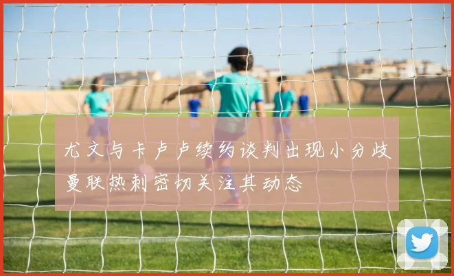尤文与卡卢卢续约谈判出现小分歧曼联热刺密切关注其动态