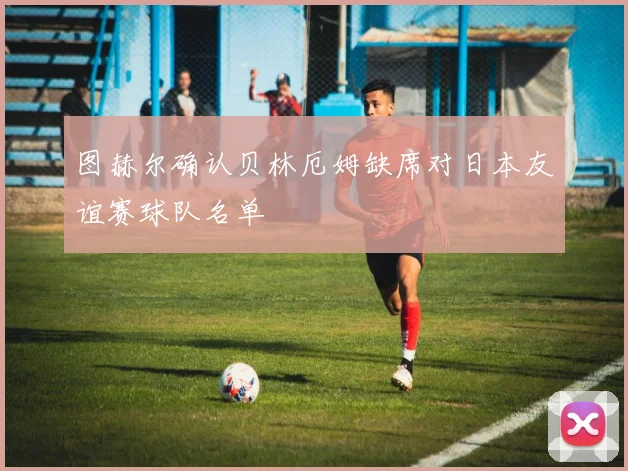 图赫尔确认贝林厄姆缺席对日本友谊赛球队名单
