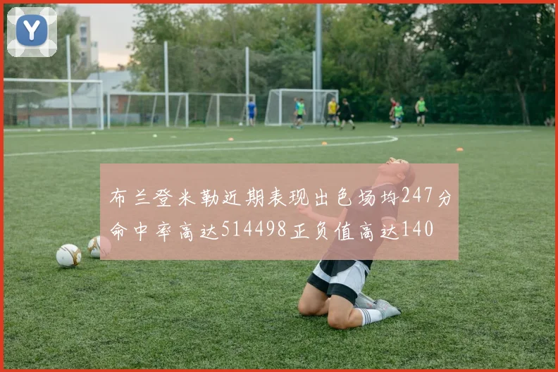 布兰登米勒近期表现出色场均247分命中率高达514498正负值高达140