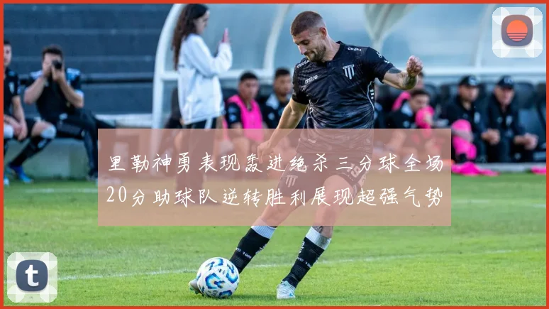 里勒神勇表现轰进绝杀三分球全场20分助球队逆转胜利展现超强气势