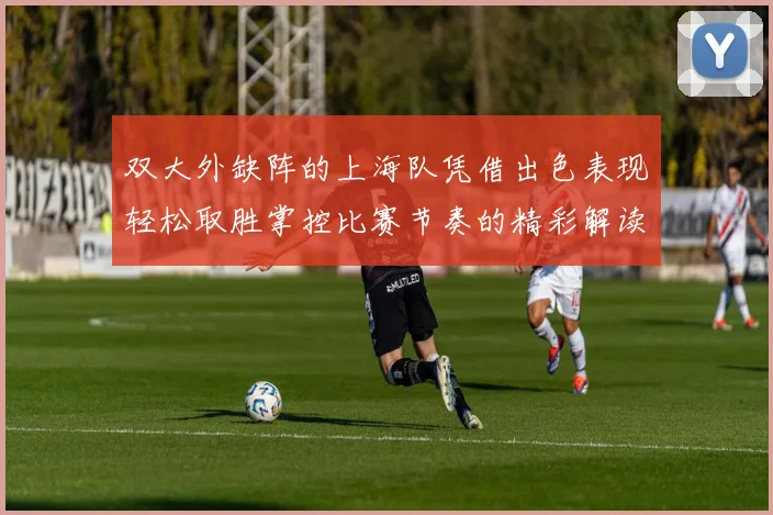 双大外缺阵的上海队凭借出色表现轻松取胜掌控比赛节奏的精彩解读