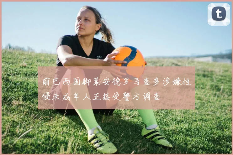 前巴西国脚莱安德罗马查多涉嫌性侵未成年人正接受警方调查