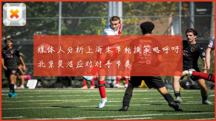 媒体人分析上海末节轮换策略呼吁北京灵活应对对手节奏
