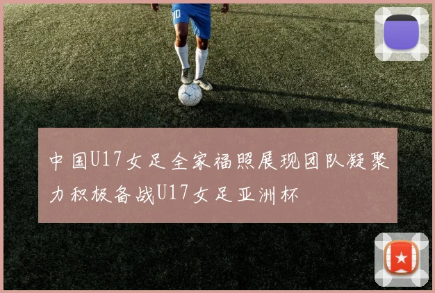 中国U17女足全家福照展现团队凝聚力积极备战U17女足亚洲杯