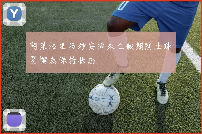 阿莱格里巧妙安排米兰假期防止球员懈怠保持状态