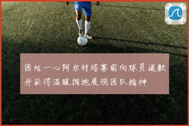 团结一心阿尔特塔赛前向球员道歉并获得温暖拥抱展现团队精神