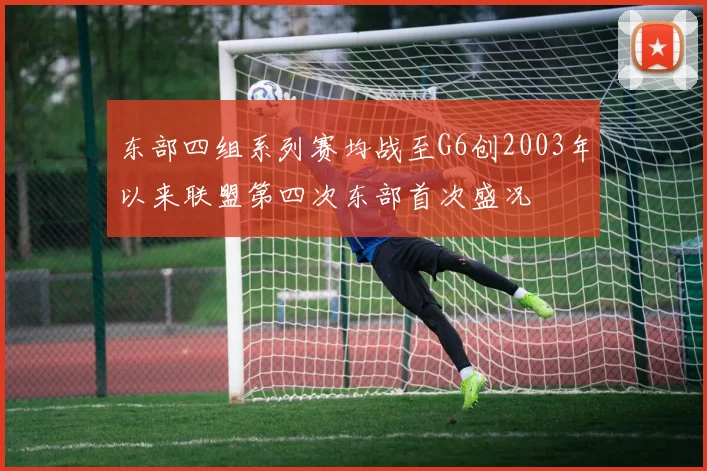 东部四组系列赛均战至G6创2003年以来联盟第四次东部首次盛况