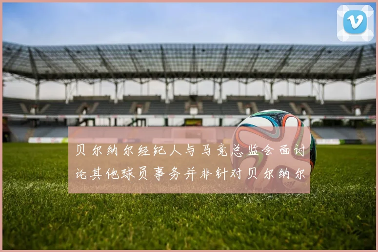 贝尔纳尔经纪人与马竞总监会面讨论其他球员事务并非针对贝尔纳尔