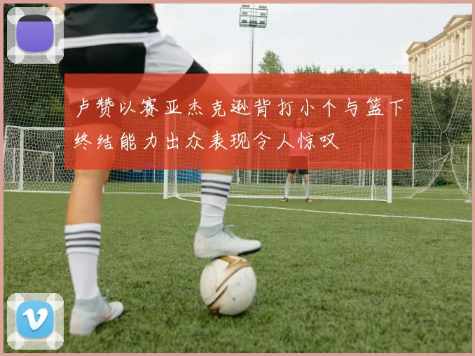 卢赞以赛亚杰克逊背打小个与篮下终结能力出众表现令人惊叹