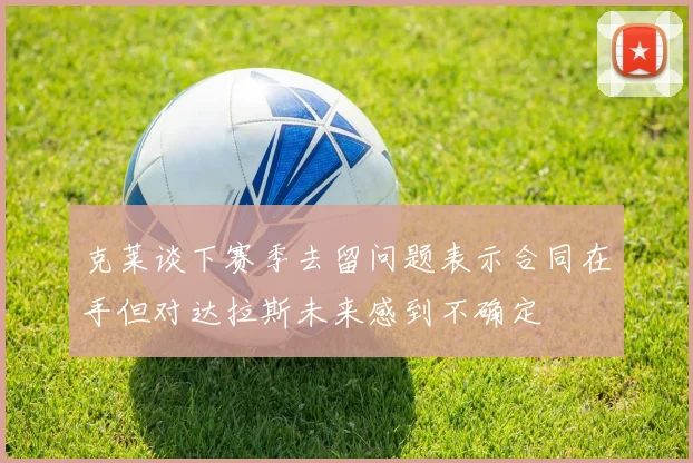 克莱谈下赛季去留问题表示合同在手但对达拉斯未来感到不确定