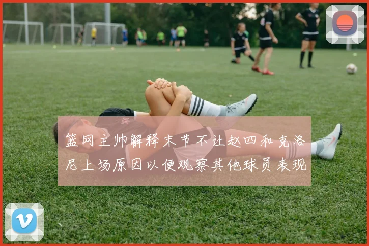 篮网主帅解释末节不让赵四和克洛尼上场原因以便观察其他球员表现