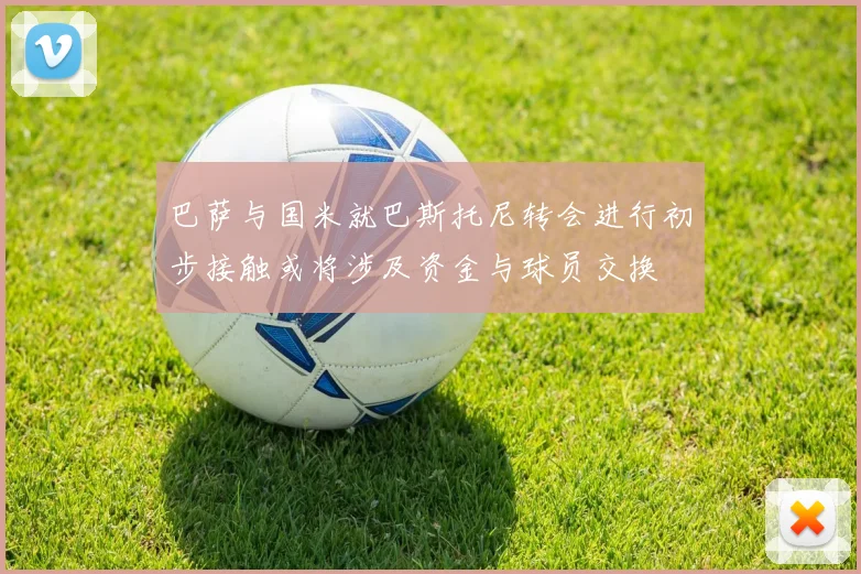 巴萨与国米就巴斯托尼转会进行初步接触或将涉及资金与球员交换
