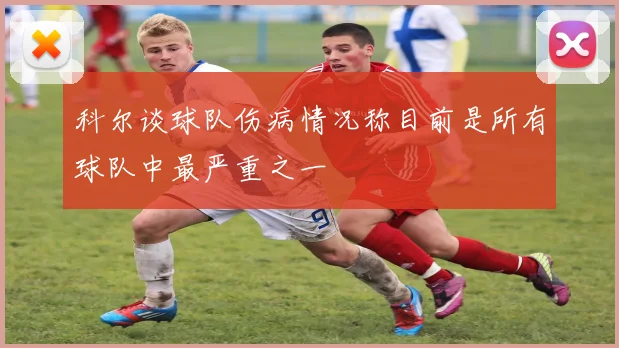 科尔谈球队伤病情况称目前是所有球队中最严重之一