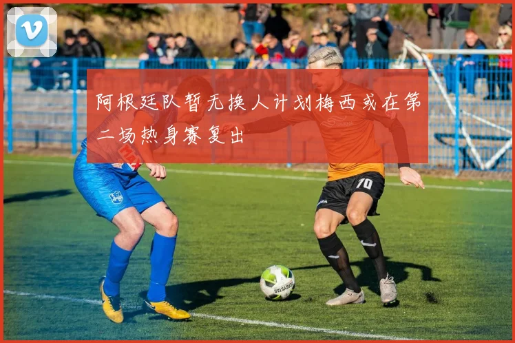 阿根廷队暂无换人计划梅西或在第二场热身赛复出