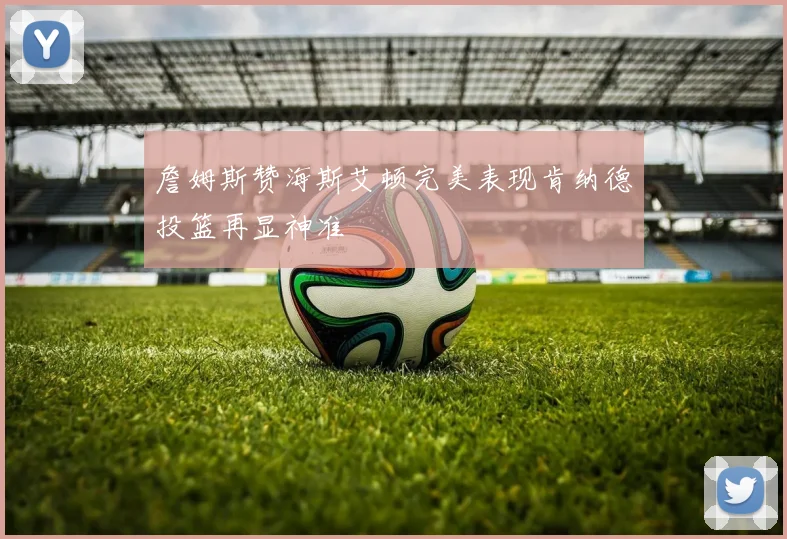 詹姆斯赞海斯艾顿完美表现肯纳德投篮再显神准