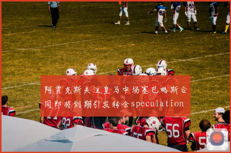 阿贾克斯关注皇马中场塞巴略斯合同即将到期引发转会speculation