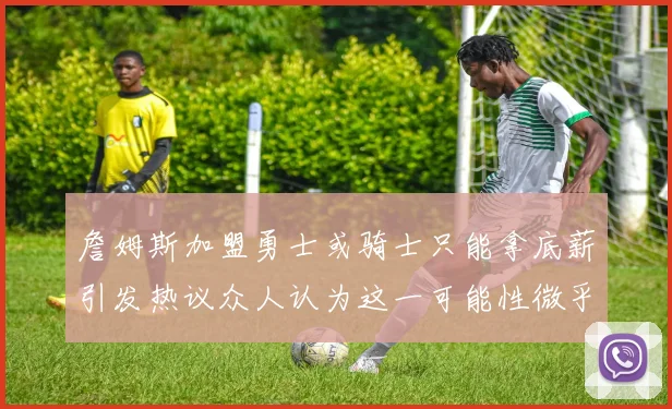 詹姆斯加盟勇士或骑士只能拿底薪引发热议众人认为这一可能性微乎其微