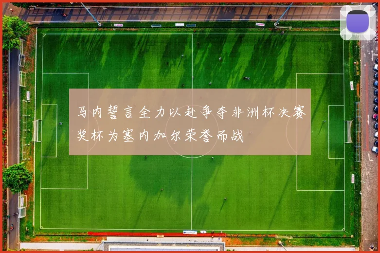 马内誓言全力以赴争夺非洲杯决赛奖杯为塞内加尔荣誉而战