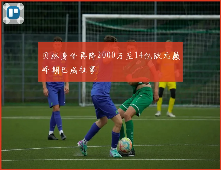 贝林身价再降2000万至14亿欧元巅峰期已成往事
