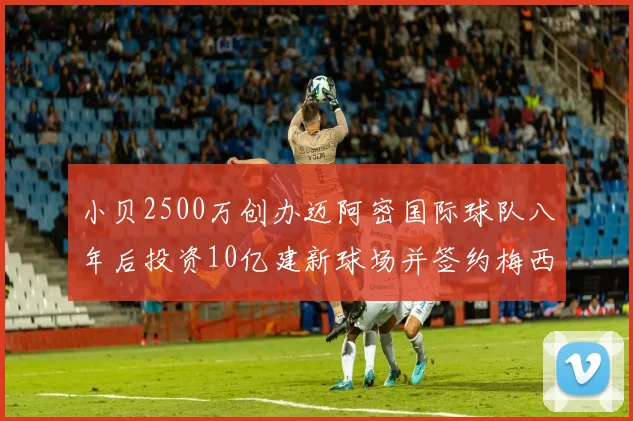 小贝2500万创办迈阿密国际球队八年后投资10亿建新球场并签约梅西