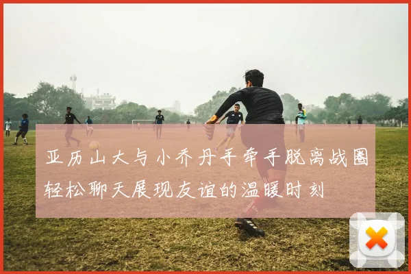 亚历山大与小乔丹手牵手脱离战圈轻松聊天展现友谊的温暖时刻