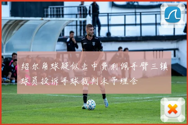 绍尔角球疑似击中费利佩手臂三镇球员投诉手球裁判未予理会