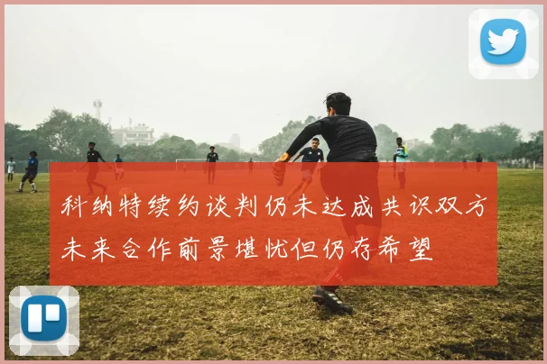 科纳特续约谈判仍未达成共识双方未来合作前景堪忧但仍存希望